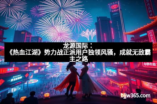 龙源国际：《热血江湖》势力战正派用户独领风骚，成就无敌霸主之路