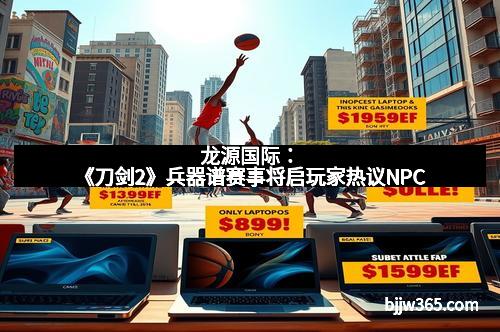 龙源国际：《刀剑2》兵器谱赛事将启玩家热议NPC